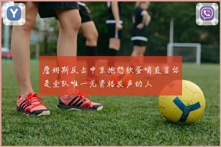 詹姆斯反击申京抱怨软蛋哨直言你是全队唯一无资格发声的人