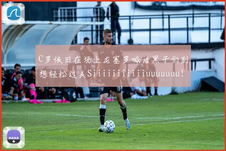C罗依旧在场上龙塞罗喊话黑子们别想轻松过关Siiiiiiiiiiiuuuuuuu！