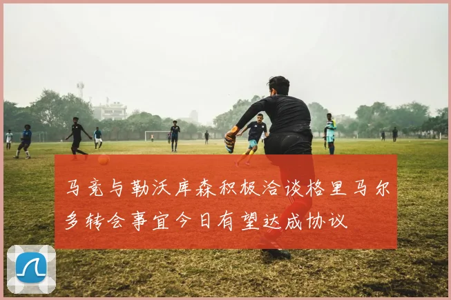 马竞与勒沃库森积极洽谈格里马尔多转会事宜今日有望达成协议