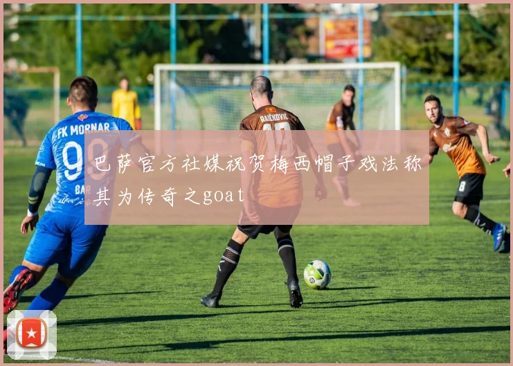 巴萨官方社媒祝贺梅西帽子戏法称其为传奇之goat
