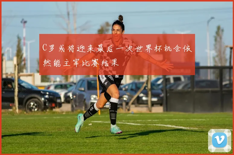 C罗或将迎来最后一次世界杯机会依然能主宰比赛结果