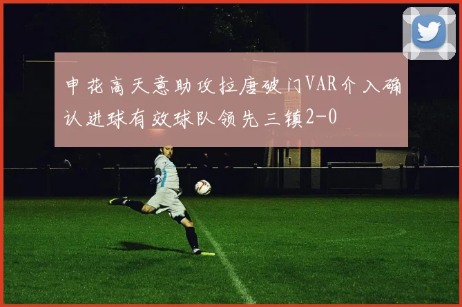 申花高天意助攻拉唐破门VAR介入确认进球有效球队领先三镇2-0