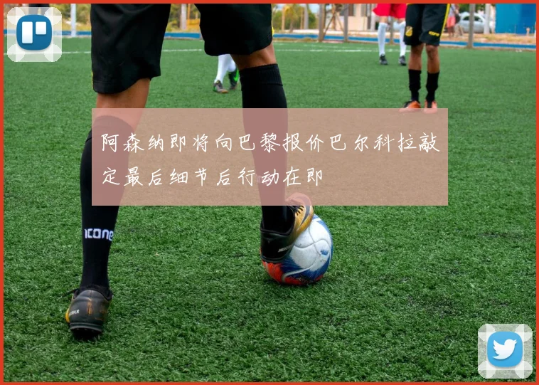 阿森纳即将向巴黎报价巴尔科拉敲定最后细节后行动在即