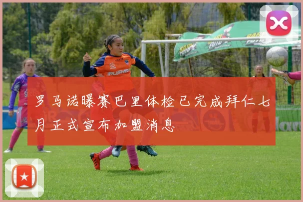 罗马诺曝赛巴里体检已完成拜仁七月正式宣布加盟消息