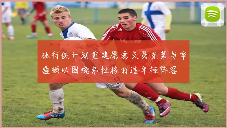 独行侠计划重建愿意交易克莱与华盛顿以围绕弗拉格打造年轻阵容