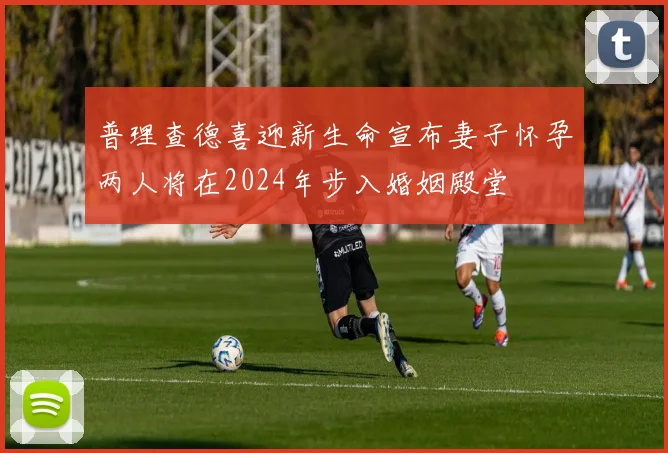 普理查德喜迎新生命宣布妻子怀孕两人将在2024年步入婚姻殿堂