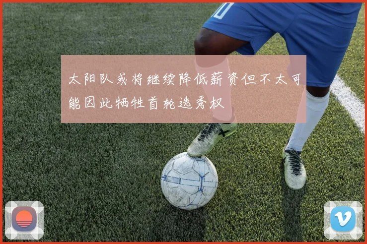 太阳队或将继续降低薪资但不太可能因此牺牲首轮选秀权